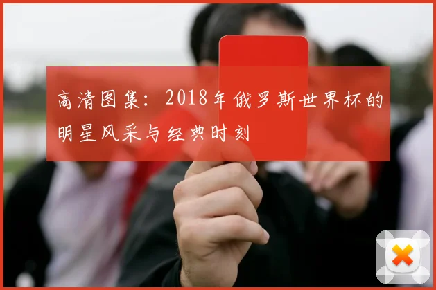 高清图集：2018年俄罗斯世界杯的明星风采与经典时刻