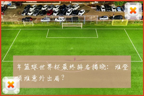 年篮球世界杯最终排名揭晓：谁登顶谁意外出局？
