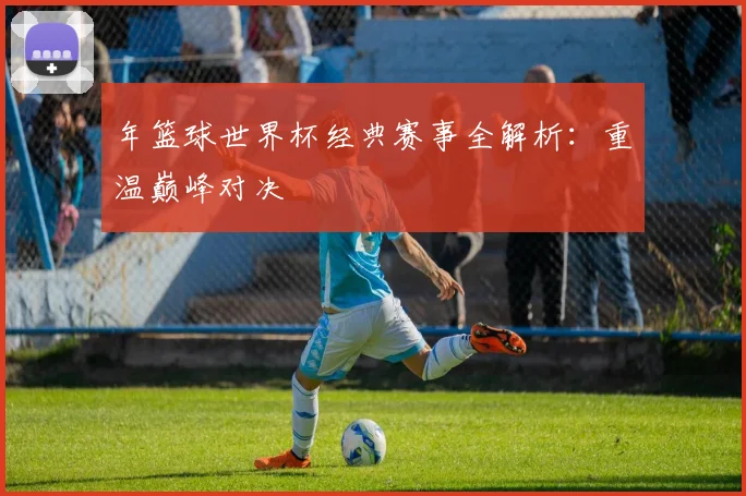 年篮球世界杯经典赛事全解析：重温巅峰对决