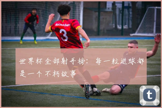 世界杯全部射手榜:每一粒进球都是一个不朽故事