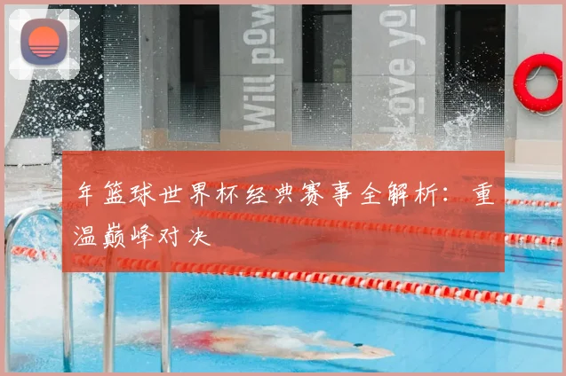 年篮球世界杯经典赛事全解析：重温巅峰对决