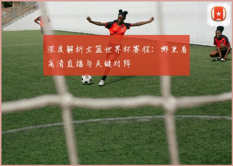 深度解析女篮世界杯赛程:哪里看高清直播与关键对阵
