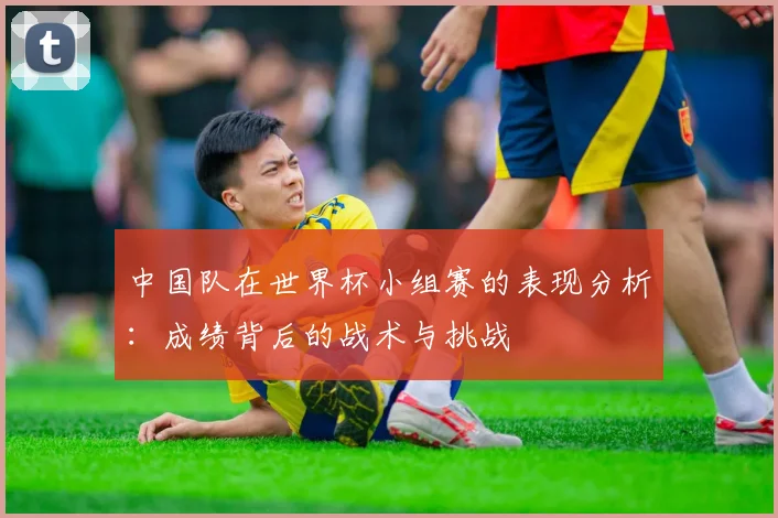 中国队在世界杯小组赛的表现分析:成绩背后的战术与挑战