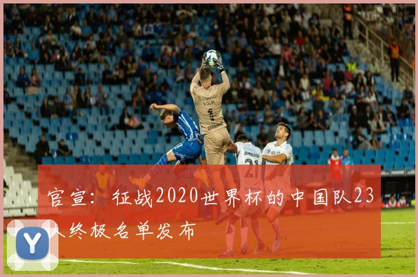 官宣:征战2020世界杯的中国队23人终极名单发布
