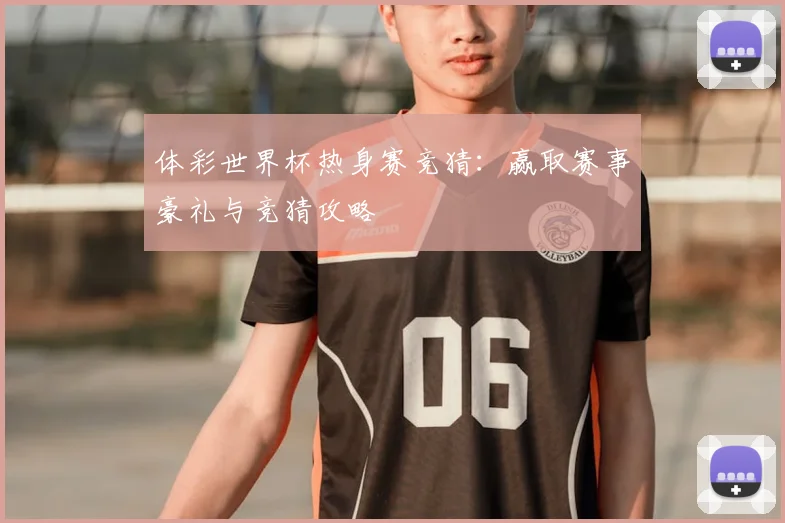 体彩世界杯热身赛竞猜:赢取赛事豪礼与竞猜攻略
