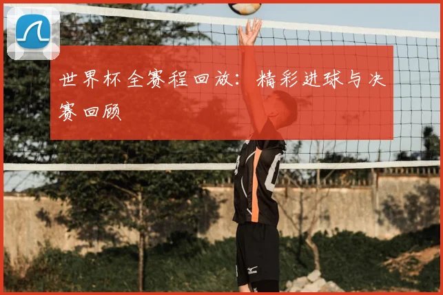 世界杯全赛程回放:精彩进球与决赛回顾