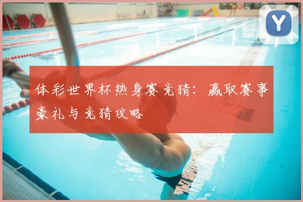 体彩世界杯热身赛竞猜:赢取赛事豪礼与竞猜攻略