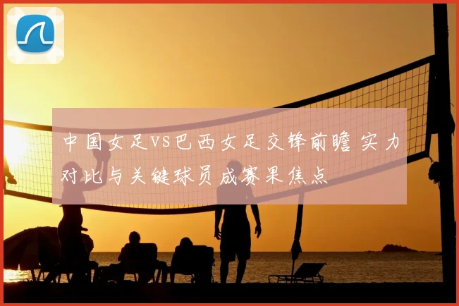 中国女足vs巴西女足交锋前瞻 实力对比与关键球员成赛果焦点