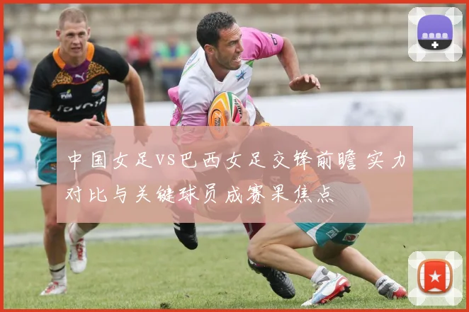 中国女足vs巴西女足交锋前瞻 实力对比与关键球员成赛果焦点